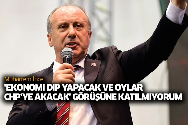 Muharrem İnce: 'Ekonomi dip yapacak ve oylar CHP'ye akacak' görüşüne katılmıyorum
